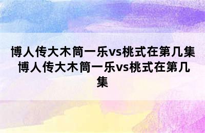 博人传大木筒一乐vs桃式在第几集 博人传大木筒一乐vs桃式在第几集